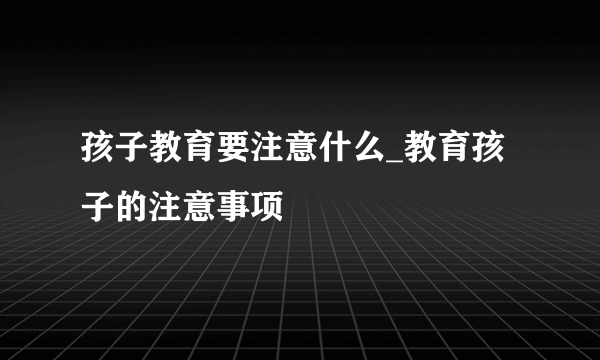 孩子教育要注意什么_教育孩子的注意事项