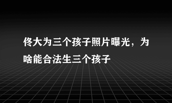 佟大为三个孩子照片曝光，为啥能合法生三个孩子