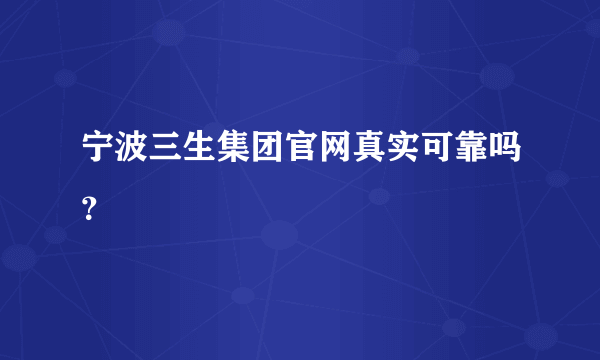 宁波三生集团官网真实可靠吗？