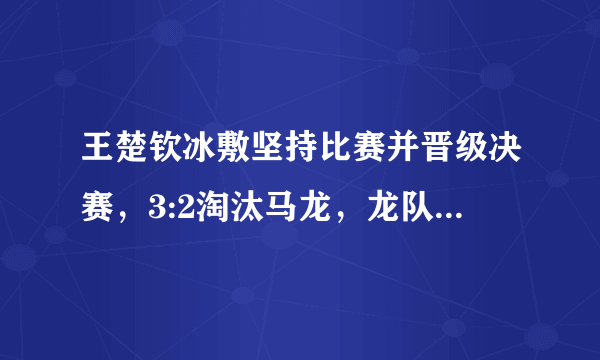 王楚钦冰敷坚持比赛并晋级决赛，3:2淘汰马龙，龙队全程无表情不兴奋，究竟怎么啦？