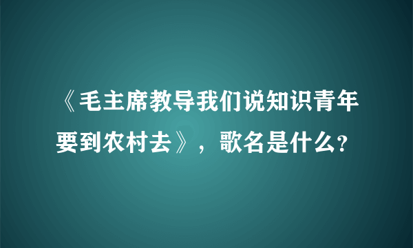 《毛主席教导我们说知识青年要到农村去》，歌名是什么？