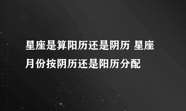 星座是算阳历还是阴历 星座月份按阴历还是阳历分配