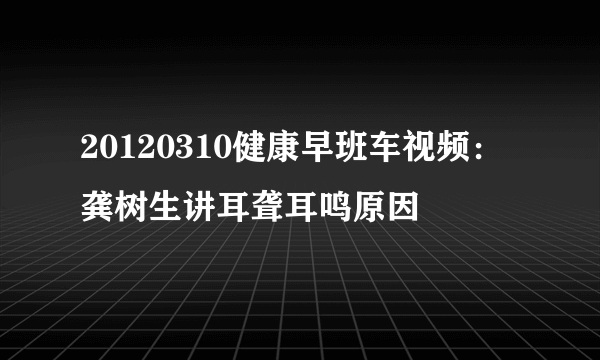 20120310健康早班车视频：龚树生讲耳聋耳鸣原因