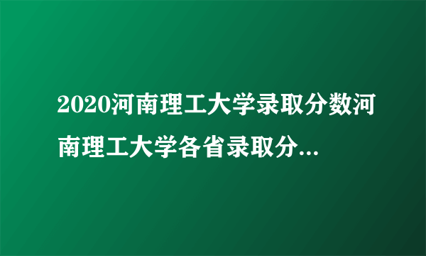 2020河南理工大学录取分数河南理工大学各省录取分数线查询