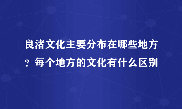 良渚文化主要分布在哪些地方？每个地方的文化有什么区别