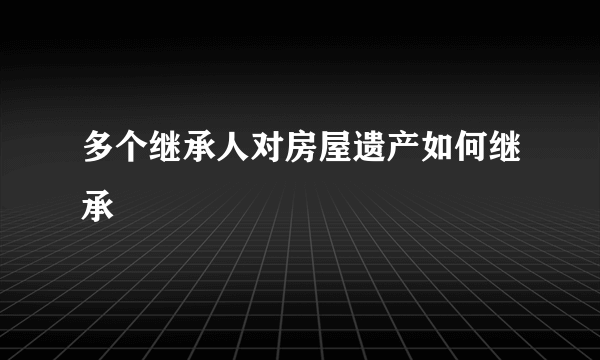 多个继承人对房屋遗产如何继承