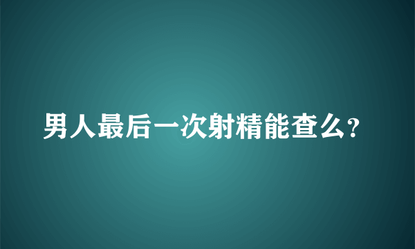 男人最后一次射精能查么？