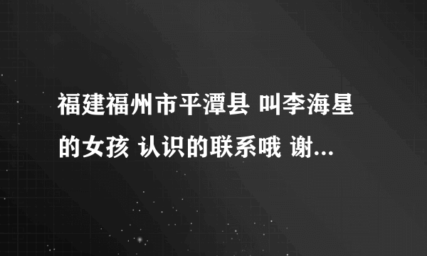 福建福州市平潭县 叫李海星的女孩 认识的联系哦 谢谢 我的电话号码 谢谢