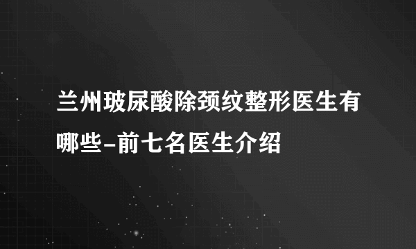 兰州玻尿酸除颈纹整形医生有哪些-前七名医生介绍