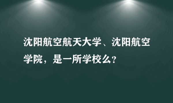 沈阳航空航天大学、沈阳航空学院，是一所学校么？