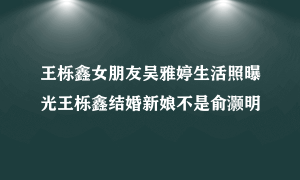 王栎鑫女朋友吴雅婷生活照曝光王栎鑫结婚新娘不是俞灏明