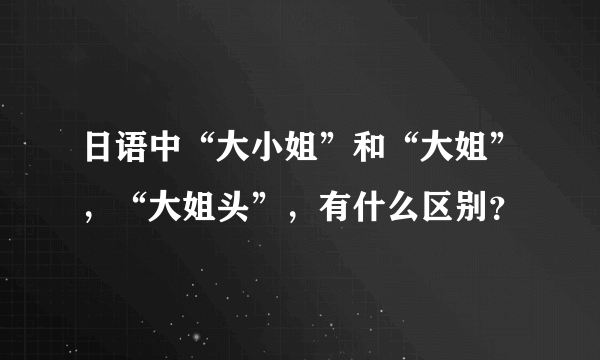 日语中“大小姐”和“大姐”，“大姐头”，有什么区别？