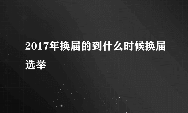 2017年换届的到什么时候换届选举