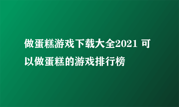 做蛋糕游戏下载大全2021 可以做蛋糕的游戏排行榜