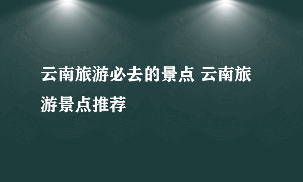 云南旅游必去的景点 云南旅游景点推荐