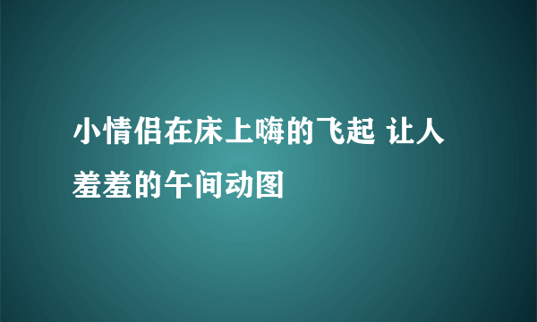 小情侣在床上嗨的飞起 让人羞羞的午间动图