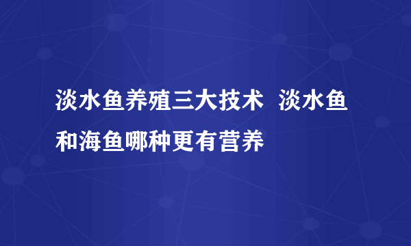 淡水鱼养殖三大技术  淡水鱼和海鱼哪种更有营养