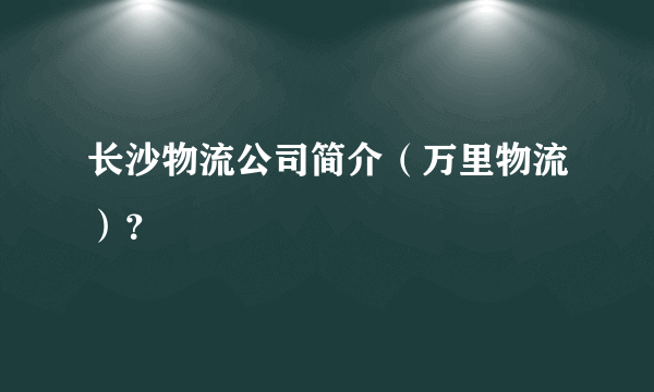 长沙物流公司简介（万里物流）？