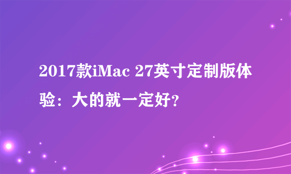 2017款iMac 27英寸定制版体验：大的就一定好？