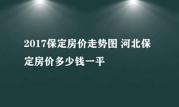 2017保定房价走势图 河北保定房价多少钱一平