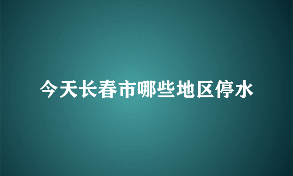 今天长春市哪些地区停水