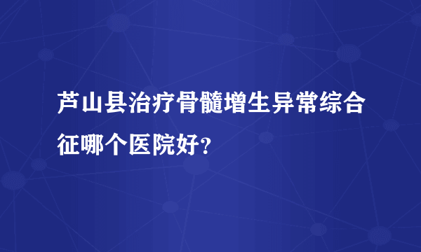 芦山县治疗骨髓增生异常综合征哪个医院好？