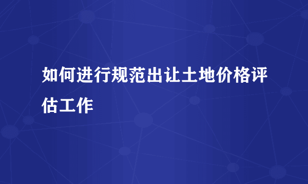 如何进行规范出让土地价格评估工作