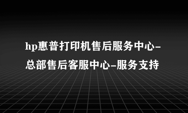 hp惠普打印机售后服务中心-总部售后客服中心-服务支持