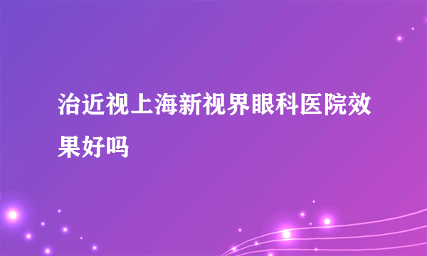 治近视上海新视界眼科医院效果好吗