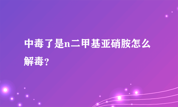 中毒了是n二甲基亚硝胺怎么解毒？