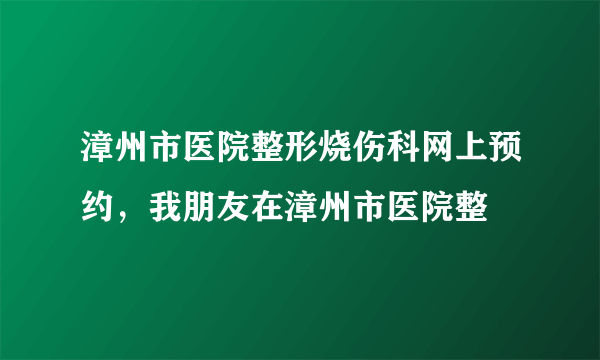 漳州市医院整形烧伤科网上预约，我朋友在漳州市医院整