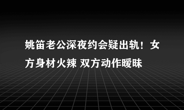 姚笛老公深夜约会疑出轨！女方身材火辣 双方动作暧昧