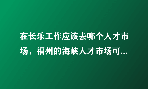 在长乐工作应该去哪个人才市场，福州的海峡人才市场可以吗，如果不可以应该去哪个市场，具体怎么去