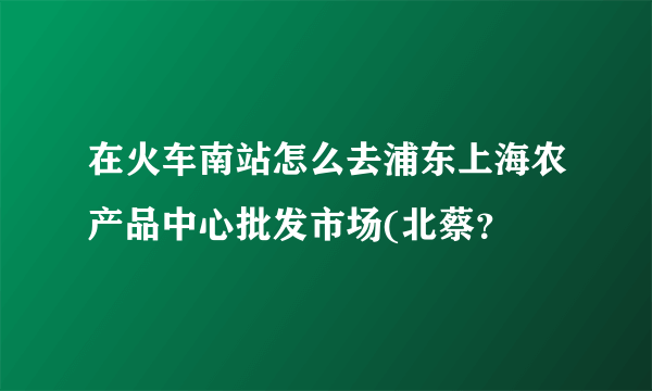 在火车南站怎么去浦东上海农产品中心批发市场(北蔡？