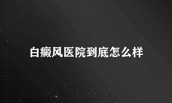 白癜风医院到底怎么样