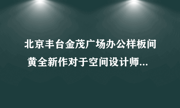 北京丰台金茂广场办公样板间 黄全新作对于空间设计师而言，找寻...