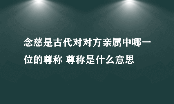 念慈是古代对对方亲属中哪一位的尊称 尊称是什么意思