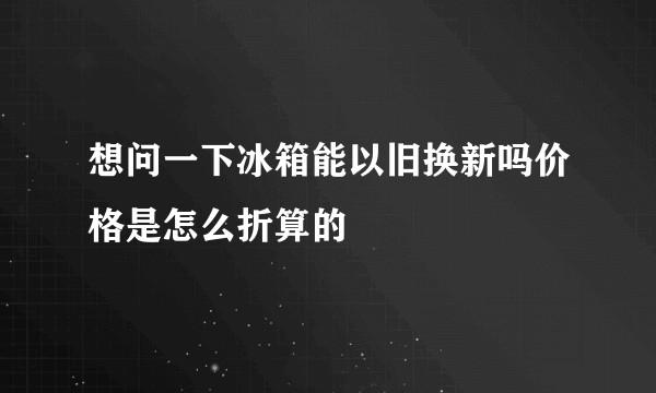 想问一下冰箱能以旧换新吗价格是怎么折算的