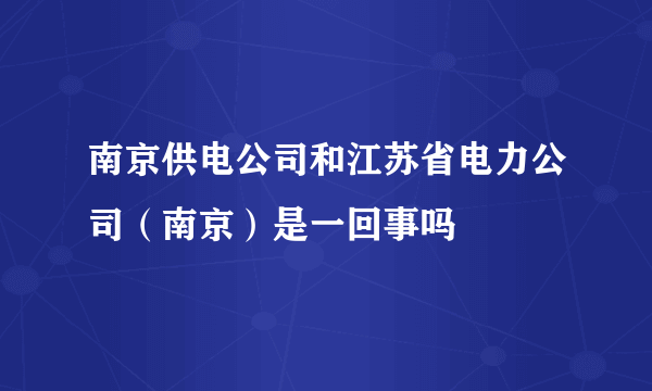 南京供电公司和江苏省电力公司（南京）是一回事吗