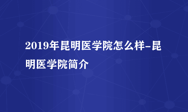 2019年昆明医学院怎么样-昆明医学院简介