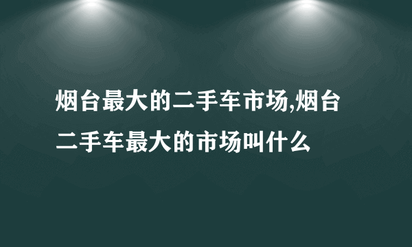 烟台最大的二手车市场,烟台二手车最大的市场叫什么