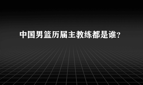 中国男篮历届主教练都是谁？