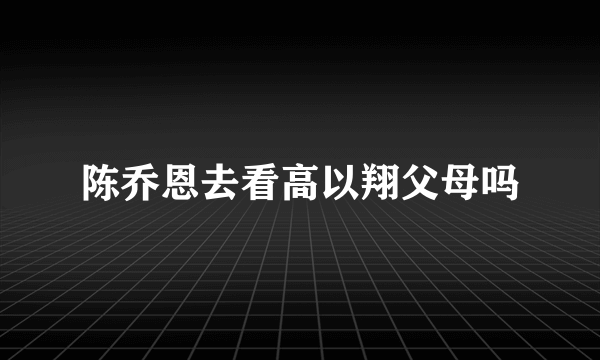 陈乔恩去看高以翔父母吗