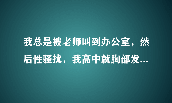 我总是被老师叫到办公室，然后性骚扰，我高中就胸部发育好，是D罩杯的，大的都要流出来了，老师总是以学习为由，放学叫我去，他既然又揉又捏，还舔，含我的乳头，我该怎么办