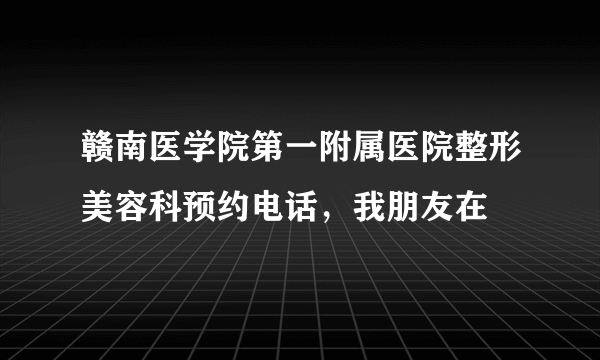 赣南医学院第一附属医院整形美容科预约电话，我朋友在