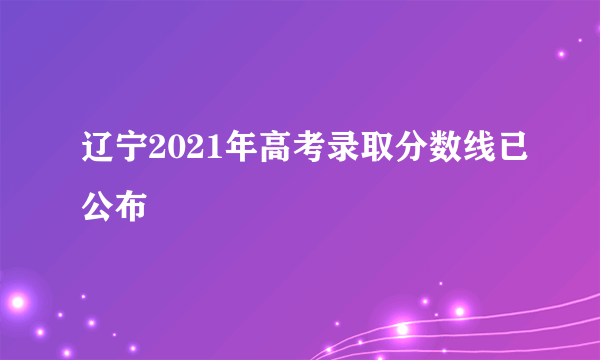 辽宁2021年高考录取分数线已公布