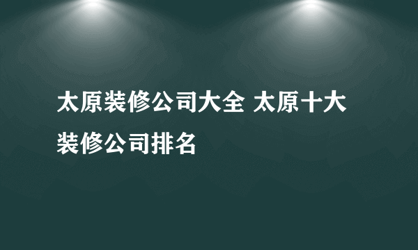 太原装修公司大全 太原十大装修公司排名