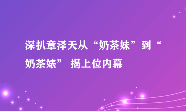 深扒章泽天从“奶茶妹”到“奶茶婊” 揭上位内幕