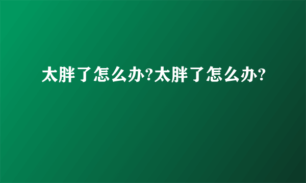 太胖了怎么办?太胖了怎么办?