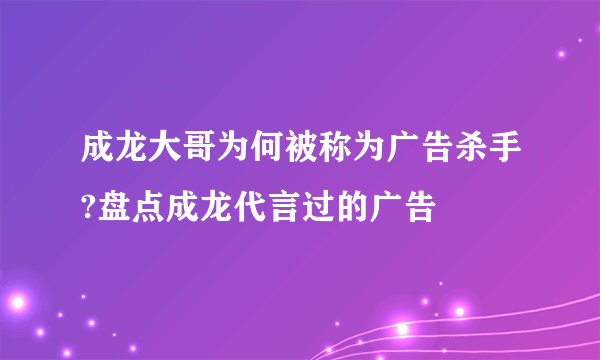 成龙大哥为何被称为广告杀手?盘点成龙代言过的广告